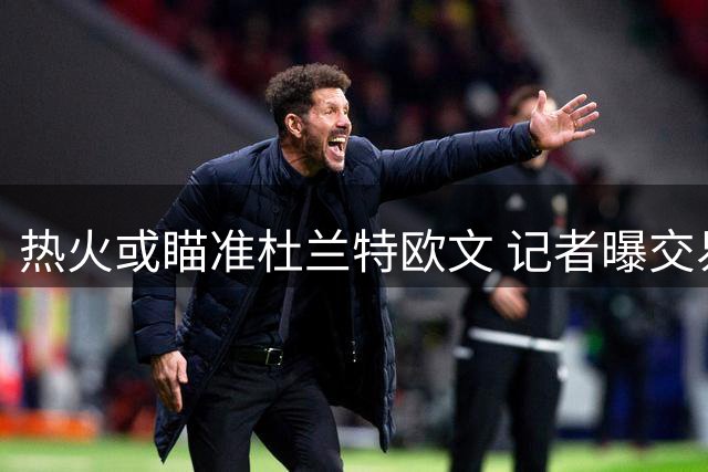 热火或瞄准杜兰特欧文 记者曝交易市场暗流涌动