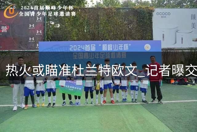 热火或瞄准杜兰特欧文 记者曝交易市场暗流涌动