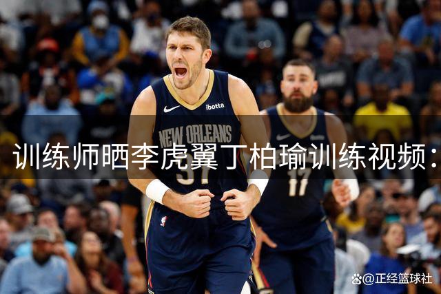 训练师晒李虎翼丁柏瑜训练视频：突破与脚步终结细节解析